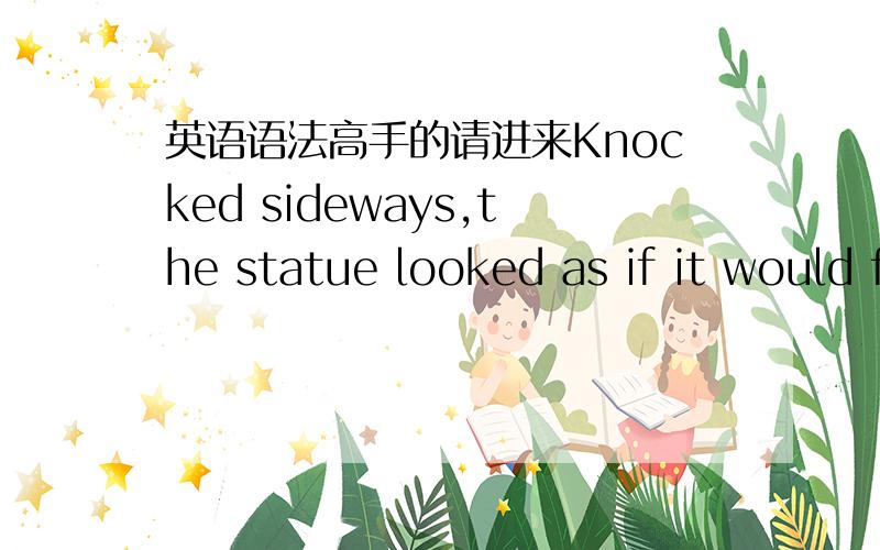 英语语法高手的请进来Knocked sideways,the statue looked as if it would fall.我知道主语是the statue 谓语是looked 那前面的 knocked sideways 是什么啊