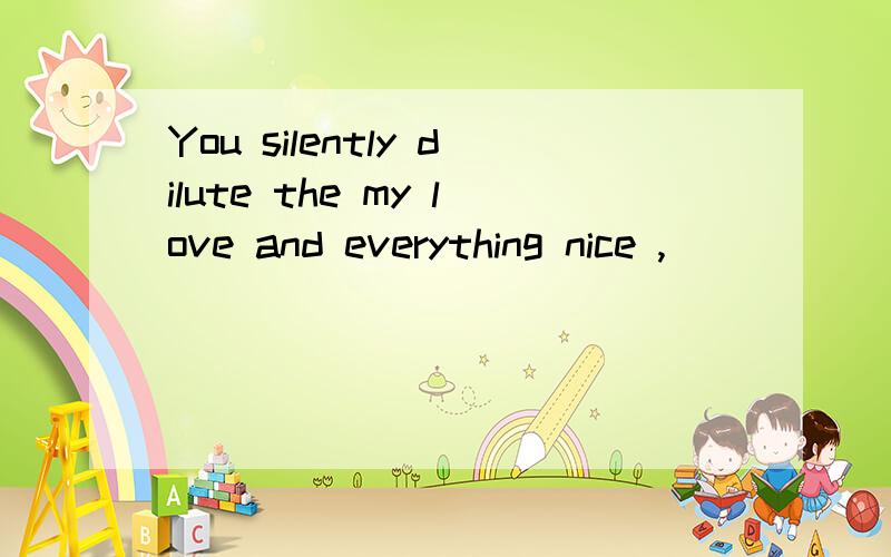 You silently dilute the my love and everything nice ,