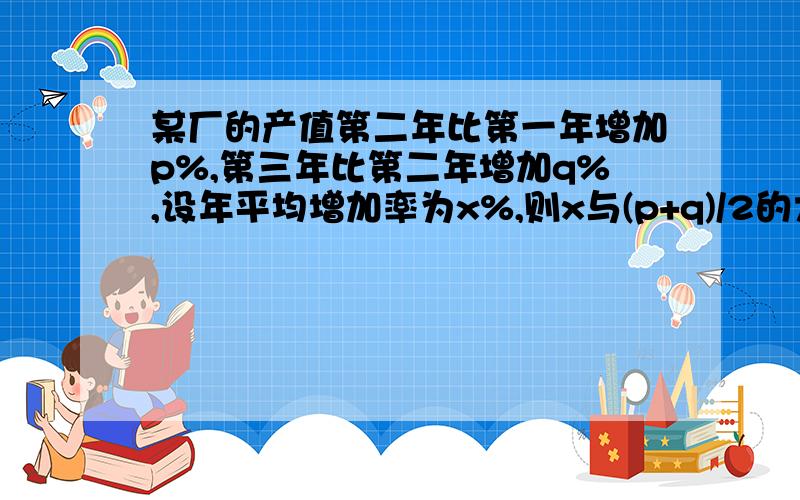 某厂的产值第二年比第一年增加p%,第三年比第二年增加q%,设年平均增加率为x%,则x与(p+q)/2的大小关系是（）?