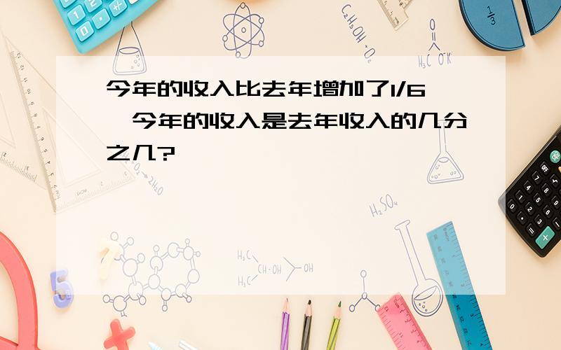 今年的收入比去年增加了1/6,今年的收入是去年收入的几分之几?