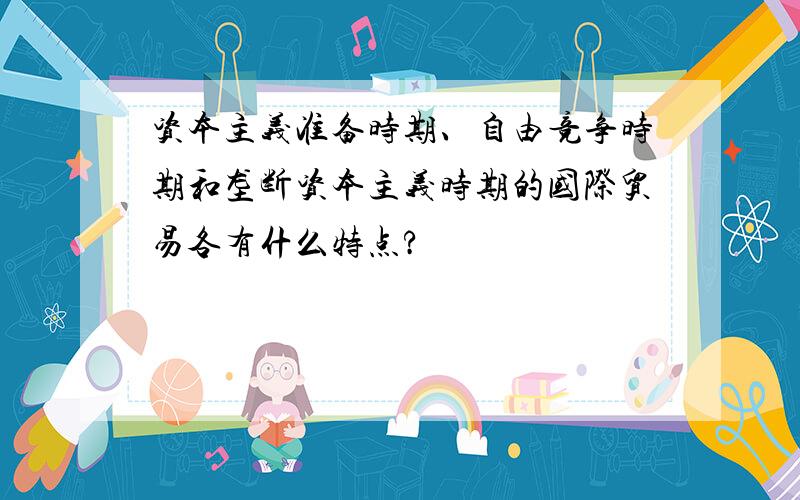 资本主义准备时期、自由竞争时期和垄断资本主义时期的国际贸易各有什么特点?