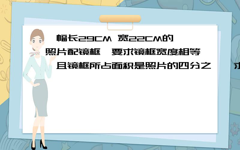 一幅长29CM 宽22CM的照片配镜框,要求镜框宽度相等,且镜框所占面积是照片的四分之一,求边框宽度是多少CM.