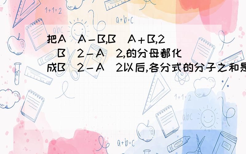 把A／A－B,B／A＋B,2／B＾2－A＾2,的分母都化成B＾2－A＾2以后,各分式的分子之和是?