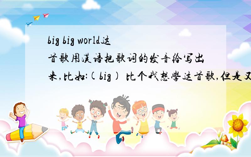 big big world这首歌用汉语把歌词的发音给写出来,比如:(big) 比个我想学这首歌,但是又学不会.请帮我转化一下吧,感恩…