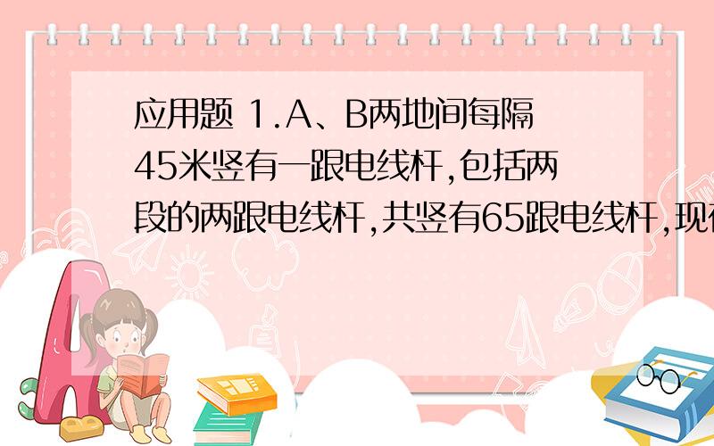 应用题 1.A、B两地间每隔45米竖有一跟电线杆,包括两段的两跟电线杆,共竖有65跟电线杆,现在要改为每隔60米竖一跟电线杆,那么除了两段的两跟电线杆外,A、B两地间还有多少跟电线杆可不必移