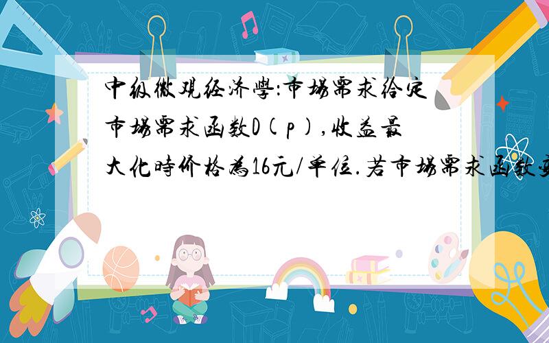 中级微观经济学：市场需求给定市场需求函数D(p),收益最大化时价格为16元/单位.若市场需求函数变为2D(p) ,则新市场需求函数下收益最大化价格为多少?答案是16元/单位,为什么呢?需求变化不会