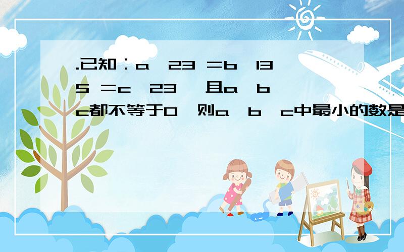 .已知：a×23 ＝b×135 ＝c÷23 ,且a、b、c都不等于0,则a、b、c中最小的数是（ ）.