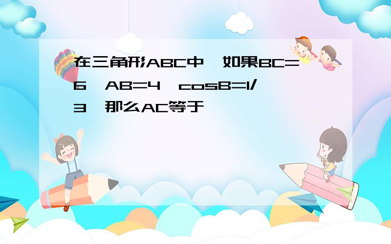 在三角形ABC中,如果BC=6,AB=4,cosB=1/3,那么AC等于