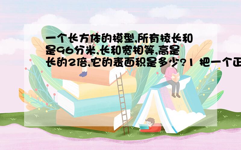 一个长方体的模型,所有棱长和是96分米,长和宽相等,高是长的2倍,它的表面积是多少?1 把一个正方体平均分成两个长方体,每个长方体的表面积是200平方厘米,求原来正方体的表面积?2 一个长6分