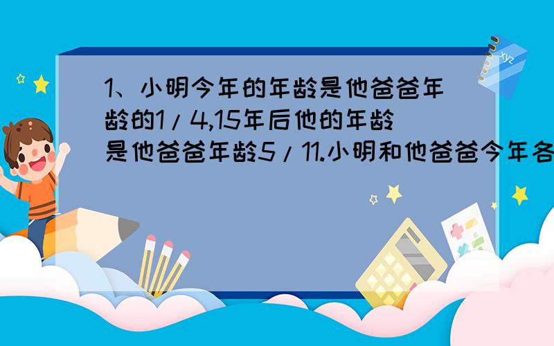 1、小明今年的年龄是他爸爸年龄的1/4,15年后他的年龄是他爸爸年龄5/11.小明和他爸爸今年各多少岁?（用比例解）2、某校参加数学竞赛的男生与女生的人数比是6：5,后来又增加了5名女生,这时