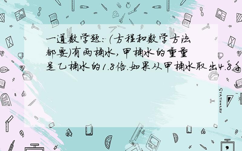 一道数学题：（方程和数学方法都要）有两桶水,甲桶水的重量是乙桶水的1.8倍.如果从甲桶水取出4.8千克,两桶水的重量就相等.甲、乙桶水原来各种多少千克