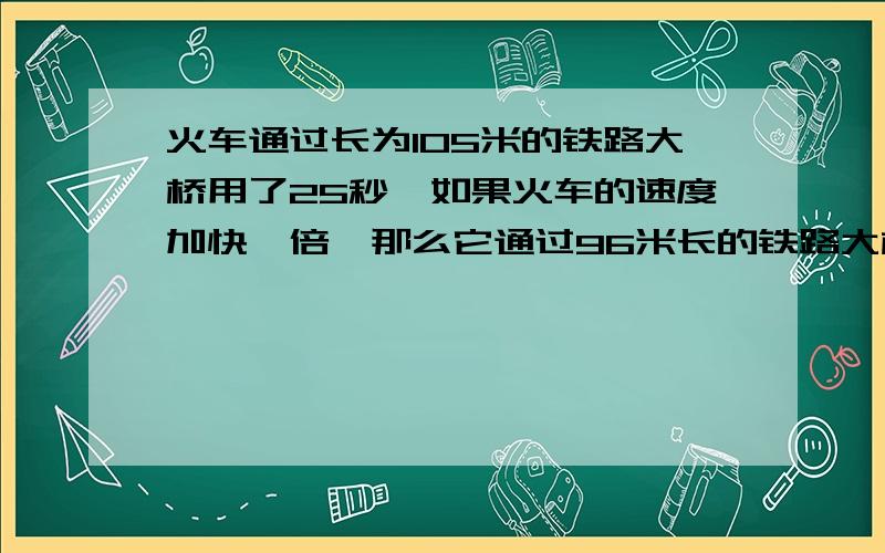 火车通过长为105米的铁路大桥用了25秒,如果火车的速度加快一倍,那么它通过96米长的铁路大桥只用了12秒,求火车原来的速度与它的长度.