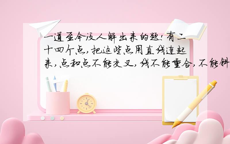 一道至今没人解出来的题!有二十四个点,把这些点用直线连起来,点和点不能交叉,线不能重合,不能斜着画( / )我每次连都只有一个空着,一个都不能少啊!示意图:.....只有二十四个点那- -你的图