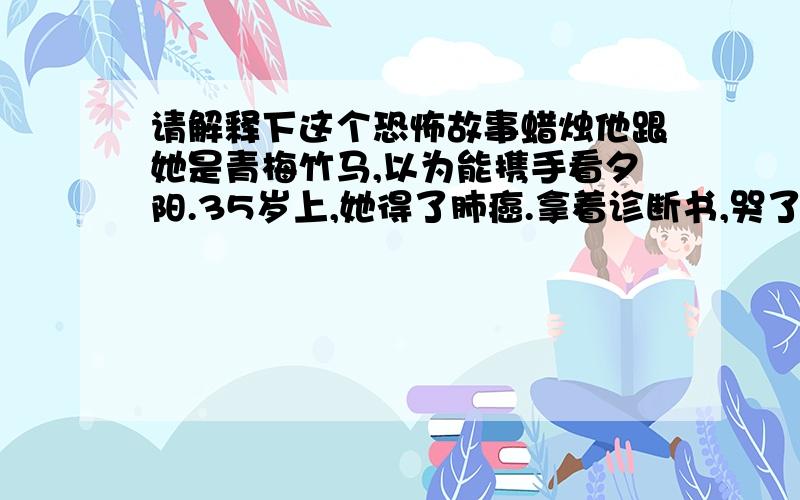 请解释下这个恐怖故事蜡烛他跟她是青梅竹马,以为能携手看夕阳.35岁上,她得了肺癌.拿着诊断书,哭了笑,笑了哭.不抽烟,没有任何不良嗜好,何以得了肺癌?她来到他办公室,却看到他桌上一袋自