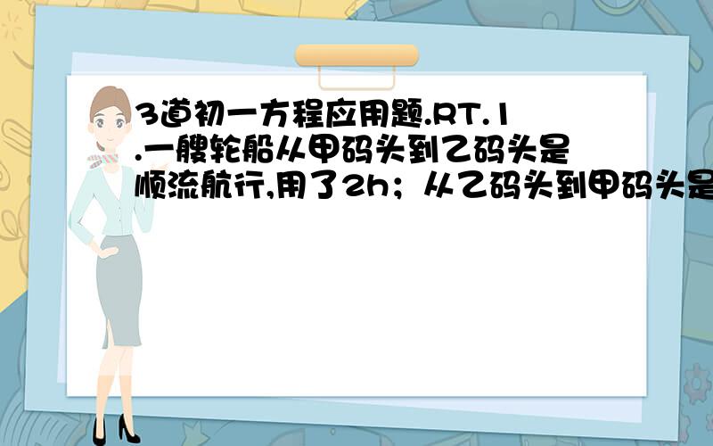 3道初一方程应用题.RT.1.一艘轮船从甲码头到乙码头是顺流航行,用了2h；从乙码头到甲码头是逆流航行,用了2.5h.如果水流速度是3km/h,求轮船在静水中的速度和两个码头之间的距离.2.汽车以每小