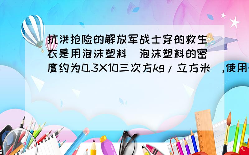 抗洪抢险的解放军战士穿的救生衣是用泡沫塑料（泡沫塑料的密度约为0.3X10三次方kg/立方米）,使用时必须使人的头部露出水面（该部分体积约占人体总体积的1/10）才有效.如果救生衣的体积