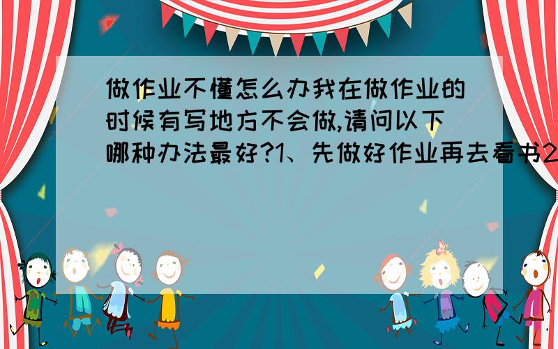 做作业不懂怎么办我在做作业的时候有写地方不会做,请问以下哪种办法最好?1、先做好作业再去看书2、有不懂的就查书明白了再做3、查书看不懂的在看有关的（费时间）我想文科、英语、