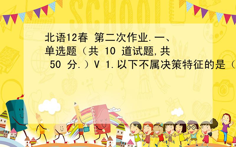 北语12春 第二次作业.一、单选题（共 10 道试题,共 50 分.）V 1.以下不属决策特征的是（ ）.A.明确而具体的决策目标B.有两个以上的备选方案C.以了解和掌握信息为基础D.追求的是最优最好方案