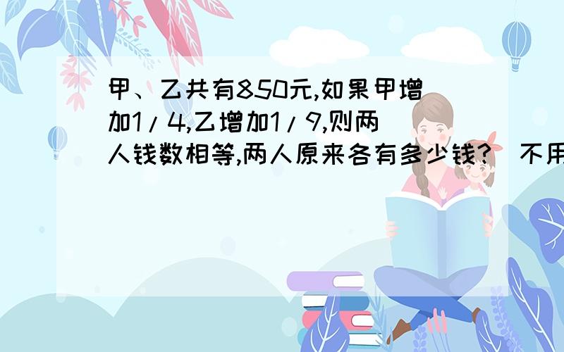 甲、乙共有850元,如果甲增加1/4,乙增加1/9,则两人钱数相等,两人原来各有多少钱?（不用方程解）