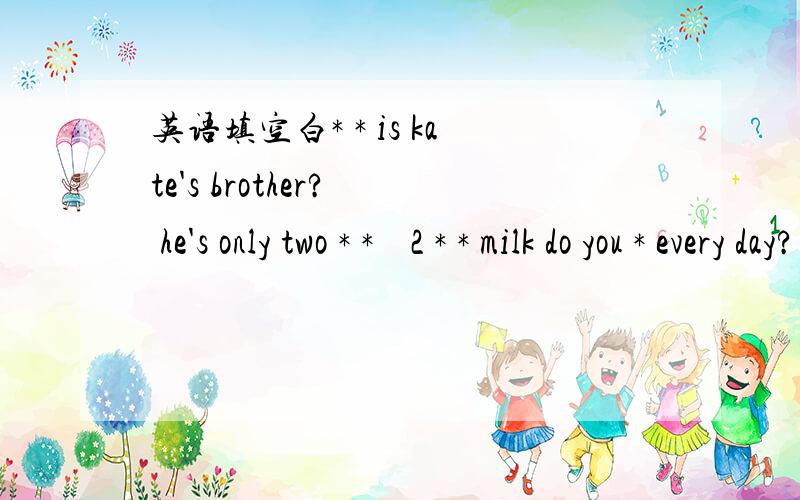 英语填空白* * is kate's brother?  he's only two * *    2 * * milk do you * every day?  A bag. 3 * *apples do they want? theree kilos.