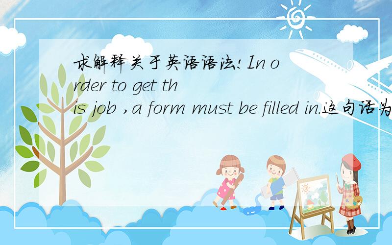 求解释关于英语语法!In order to get this job ,a form must be filled in.这句话为什么是错的?我希望听到具体的解释?