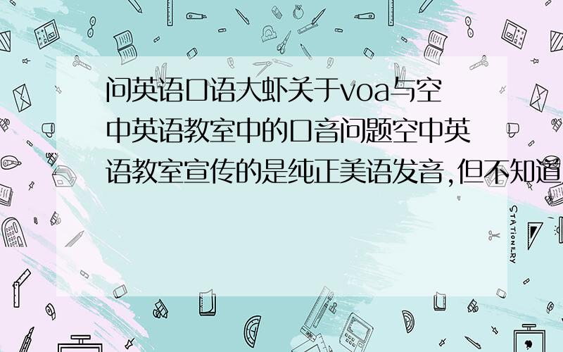 问英语口语大虾关于voa与空中英语教室中的口音问题空中英语教室宣传的是纯正美语发音,但不知道为什么,我觉得我听voa慢速英语的语调与空中英语的口音语调好像差别蛮大,是哪一个不标准