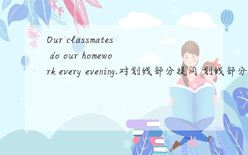 Our classmates do our homework every evening.对划线部分提问 划线部分是do our homework.