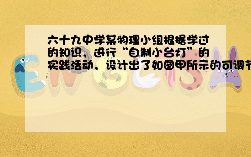 六十九中学某物理小组根据学过的知识，进行“自制小台灯”的实践活动，设计出了如图甲所示的可调节亮度的台灯。所用器材：学生电源，开关一个，滑动变阻器一个，规格为“6v  6w”的