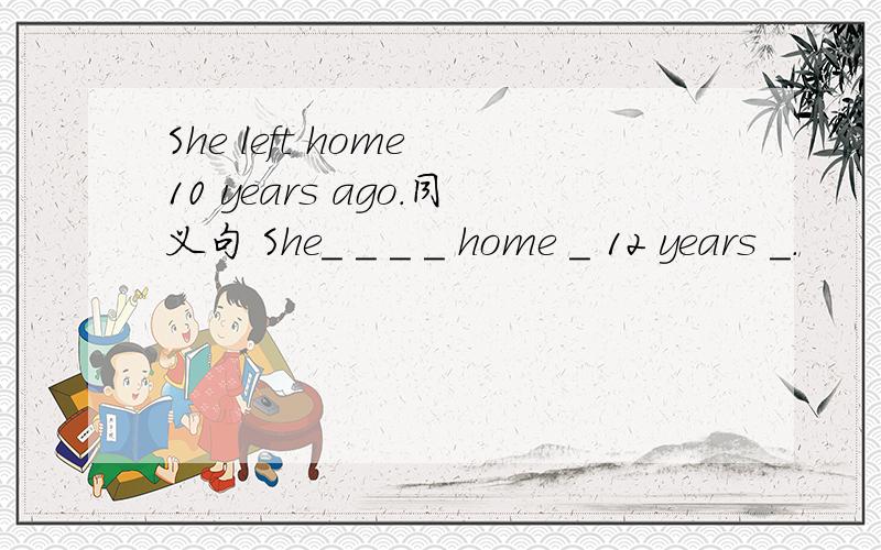 She left home 10 years ago.同义句 She_ _ _ _ home _ 12 years _.