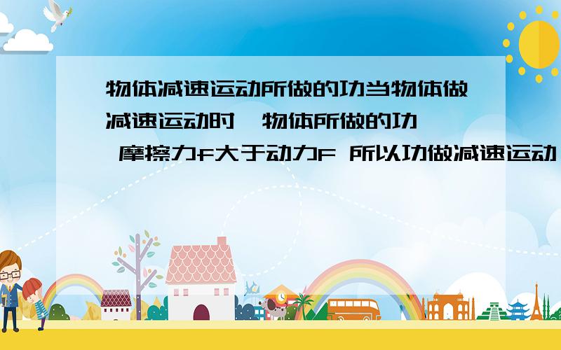 物体减速运动所做的功当物体做减速运动时  物体所做的功  摩擦力f大于动力F 所以功做减速运动  功怎么算 ?   (F-f)h么  但是F-f不是小于零么  难道做负功么 ?