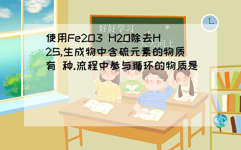 使用Fe2O3 H2O除去H2S,生成物中含硫元素的物质有 种.流程中参与循环的物质是