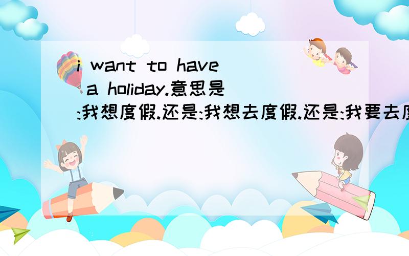 i want to have a holiday.意思是:我想度假.还是:我想去度假.还是:我要去度假.还是:我想要度假.哪个意思.i haven't had a holiday.这句话能这样理解吗?我已经没有度假了.