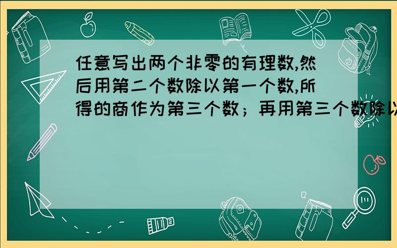 任意写出两个非零的有理数,然后用第二个数除以第一个数,所得的商作为第三个数；再用第三个数除以第二个数,所得商作为第四个数；再用第四个数除以第三个数,所得的商作为第四个数.以