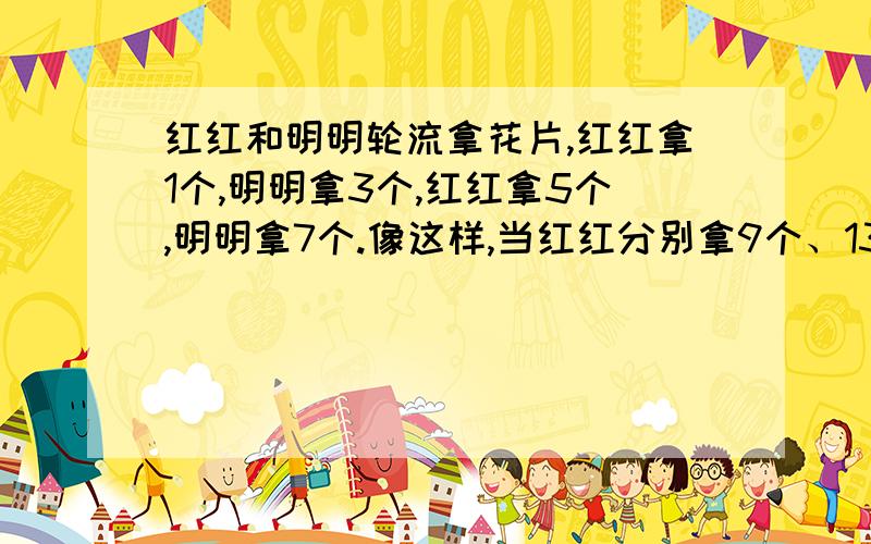 红红和明明轮流拿花片,红红拿1个,明明拿3个,红红拿5个,明明拿7个.像这样,当红红分别拿9个、13个、17个、21个、25个花片后,明明也依次拿了11个、15个、19个、23个、27个花片.小朋友,你知道红