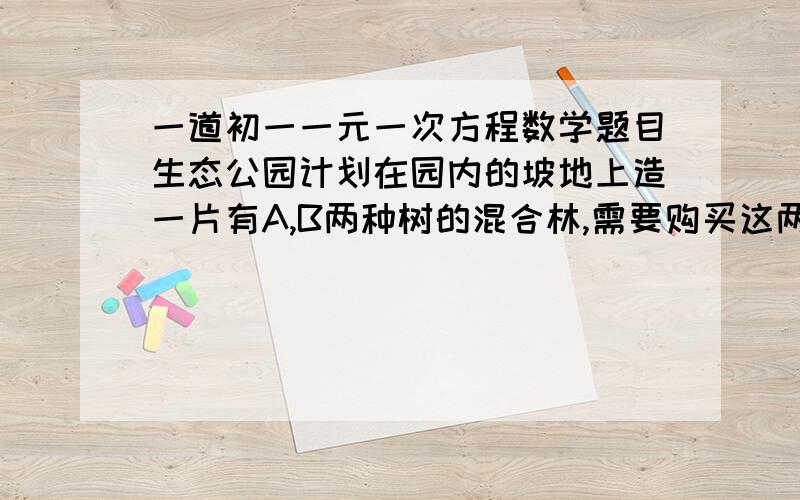 一道初一一元一次方程数学题目生态公园计划在园内的坡地上造一片有A,B两种树的混合林,需要购买这两种树苗2000棵,种植A,B两种树苗的相关信息如表．