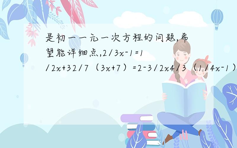 是初一一元一次方程的问题,希望能详细点,2/3x-1=1/2x+32/7（3x+7）=2-3/2x4/3（1/4x-1）-2-x=23/2[2（x-1/2）+2/3=5x已知x=2/3是方程3（m-3/4x）+3/2x=5m的解,求m的值?当K取何值时,方程2（2x-3)=1-2x和8-k=2（x+1）的