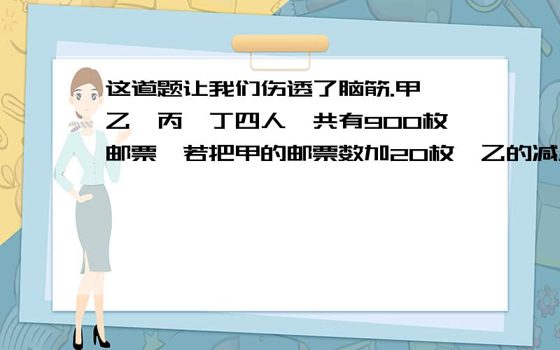 这道题让我们伤透了脑筋.甲、乙、丙、丁四人一共有900枚邮票,若把甲的邮票数加20枚,乙的减少20枚,丙的乘2,丁的除以2,则四人的邮票数正好相等,甲有多少枚邮票?（用方程解）