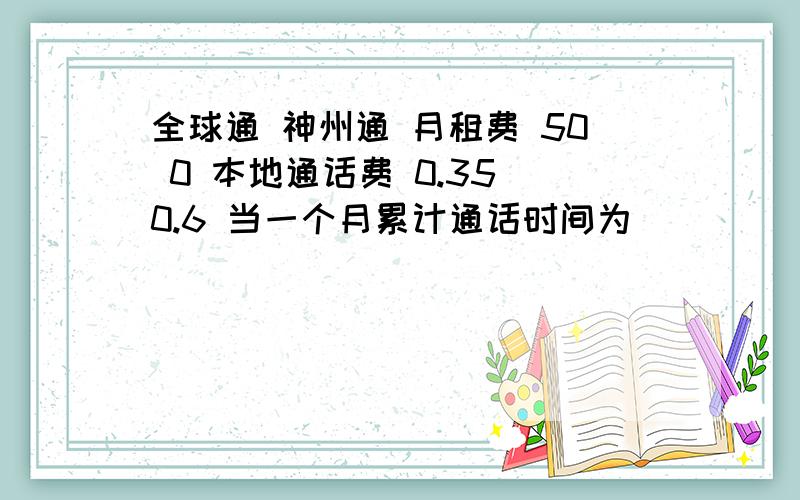 全球通 神州通 月租费 50 0 本地通话费 0.35 0.6 当一个月累计通话时间为______分时两种计费方式相同当一个月累计通话时间为______分时两种计费方式相同全球通 神州行月租费 50元∕月 0本地通