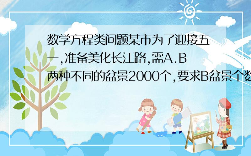 数学方程类问题某市为了迎接五一,准备美化长江路,需A.B两种不同的盆景2000个,要求B盆景个数是A的三分之二,已知A.B两种单价为15元,20元,问这次美化工程要多少钱