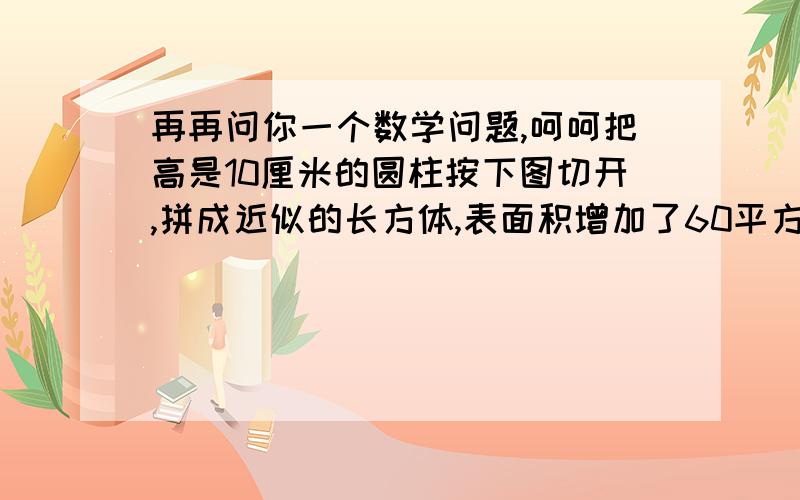 再再问你一个数学问题,呵呵把高是10厘米的圆柱按下图切开,拼成近似的长方体,表面积增加了60平方厘米.圆柱的体积是多少平方厘米?如果图看不清的话可以放大一点哦