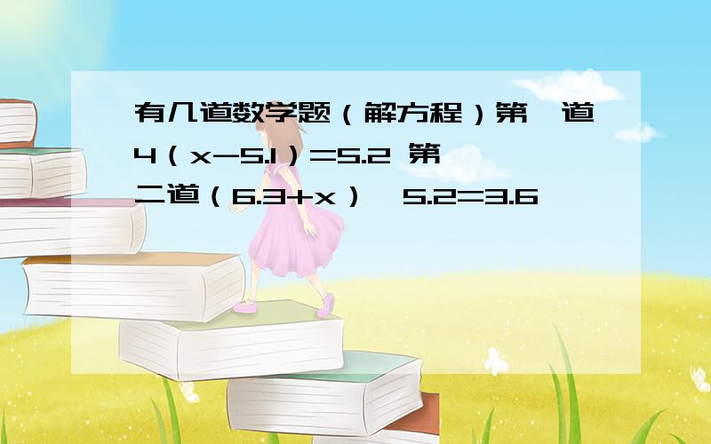 有几道数学题（解方程）第一道4（x-5.1）=5.2 第二道（6.3+x）÷5.2=3.6