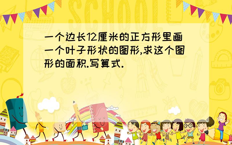 一个边长12厘米的正方形里画一个叶子形状的图形,求这个图形的面积.写算式.