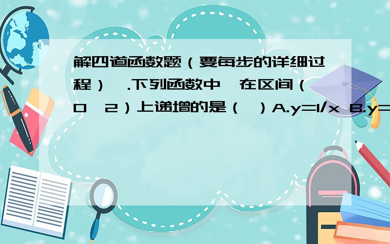 解四道函数题（要每步的详细过程）一.下列函数中,在区间（0,2）上递增的是（ ）A.y=1/x B.y=-x C.y=|x-1| D.y=x²+2x+1二.设函数f（x）是减函数,且f（x）＞0,下列函数中为增函数的是（ ）A.y=-（1/f