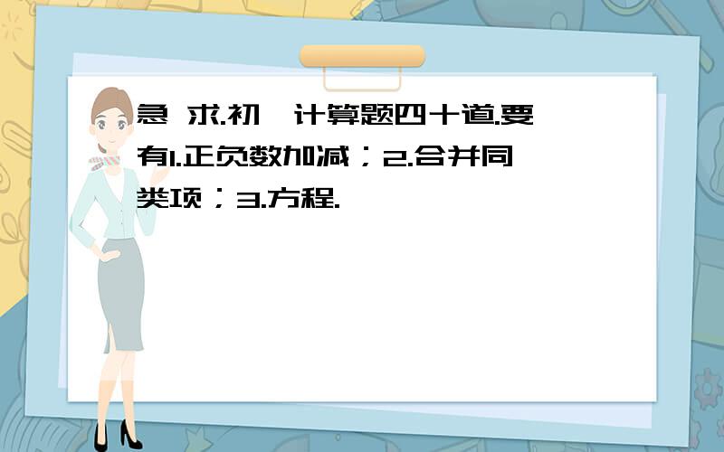 急 求.初一计算题四十道.要有1.正负数加减；2.合并同类项；3.方程.