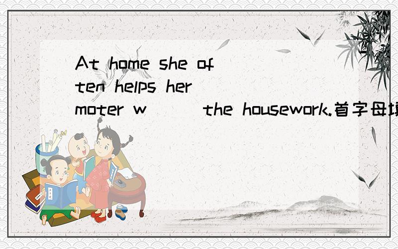 At home she often helps her moter w( ) the housework.首字母填空