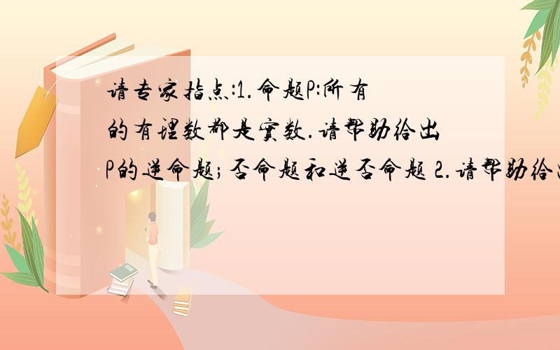 请专家指点:1.命题P:所有的有理数都是实数.请帮助给出P的逆命题;否命题和逆否命题 2.请帮助给出非P.