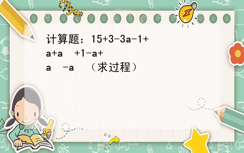 计算题：15+3-3a-1+a+a²+1-a+a²-a³（求过程）