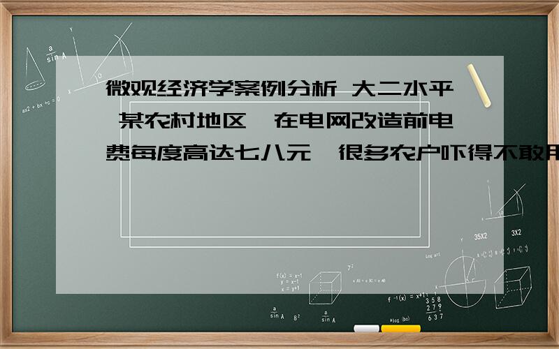 微观经济学案例分析 大二水平 某农村地区,在电网改造前电费每度高达七八元,很多农户吓得不敢用电；家用电器不敢开；甚至用蜡烛照明；本想购买家用电器的也不买了.电网改造后,每度电