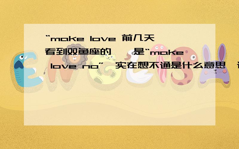 “make love 前几天看到双鱼座的……是“make love no”,实在想不通是什么意思,还望大仙指教.（原谅小女无财回报）