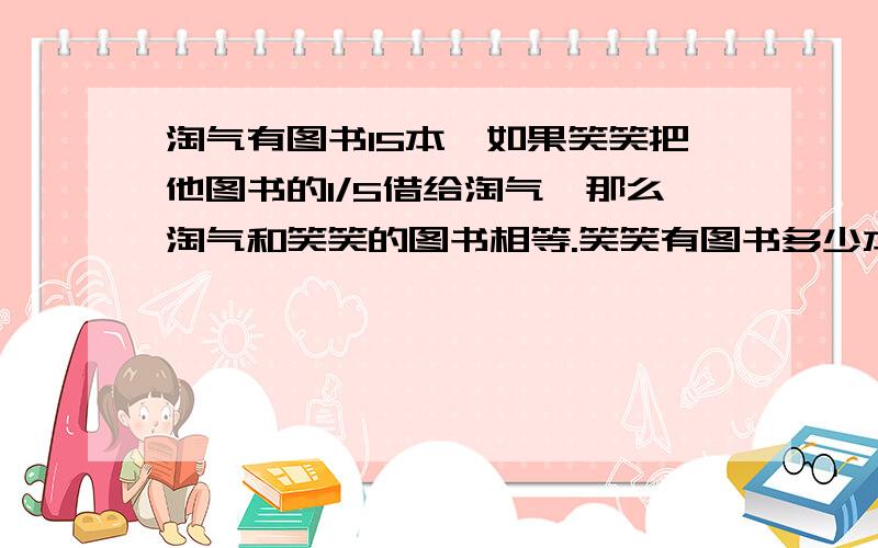 淘气有图书15本,如果笑笑把他图书的1/5借给淘气,那么淘气和笑笑的图书相等.笑笑有图书多少本.要等量关系,用方程解